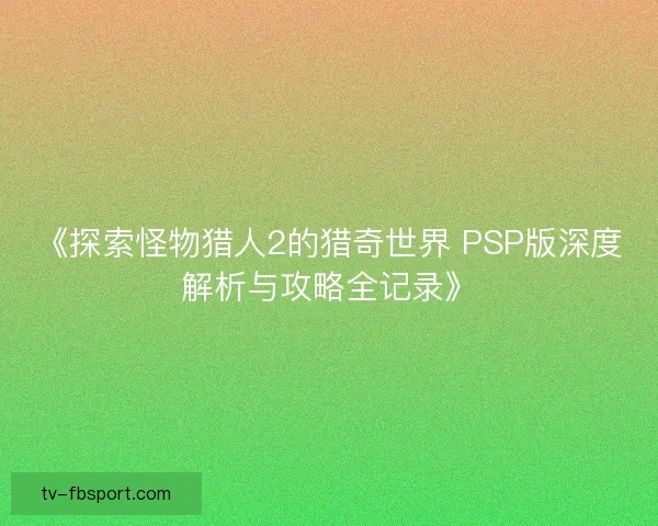 《探索怪物猎人2的猎奇世界 PSP版深度解析与攻略全记录》