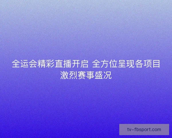全运会精彩直播开启 全方位呈现各项目激烈赛事盛况