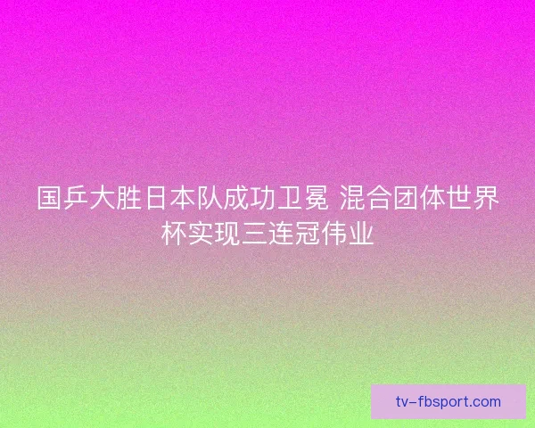 国乒大胜日本队成功卫冕 混合团体世界杯实现三连冠伟业 国乒大胜日本队成功卫冕 混合团体世界杯实现三连冠伟业