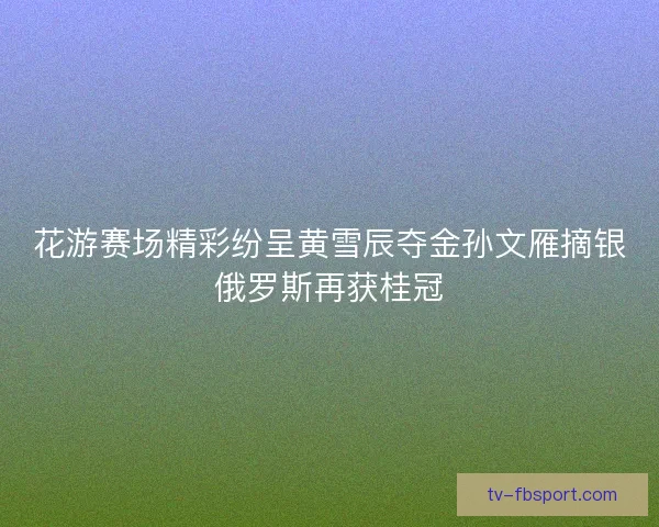 花游赛场精彩纷呈黄雪辰夺金孙文雁摘银俄罗斯再获桂冠 花游赛场精彩纷呈黄雪辰夺金孙文雁摘银俄罗斯再获桂冠