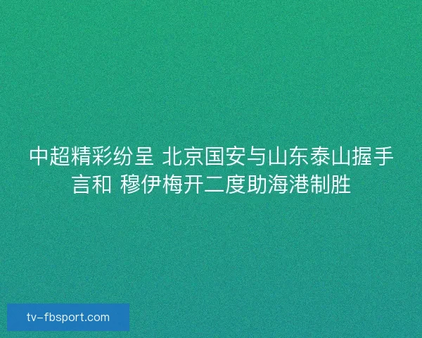 中超精彩纷呈 北京国安与山东泰山握手言和 穆伊梅开二度助海港制胜 中超精彩纷呈 北京国安与山东泰山握手言和 穆伊梅开二度助海港制胜