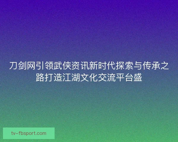 刀剑网引领武侠资讯新时代探索与传承之路打造江湖文化交流平台盛 刀剑网引领武侠资讯新时代探索与传承之路打造江湖文化交流平台盛
