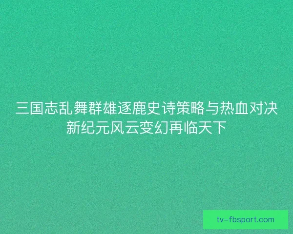 三国志乱舞群雄逐鹿史诗策略与热血对决新纪元风云变幻再临天下