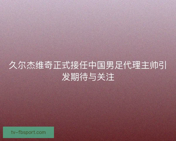 久尔杰维奇正式接任中国男足代理主帅引发期待与关注