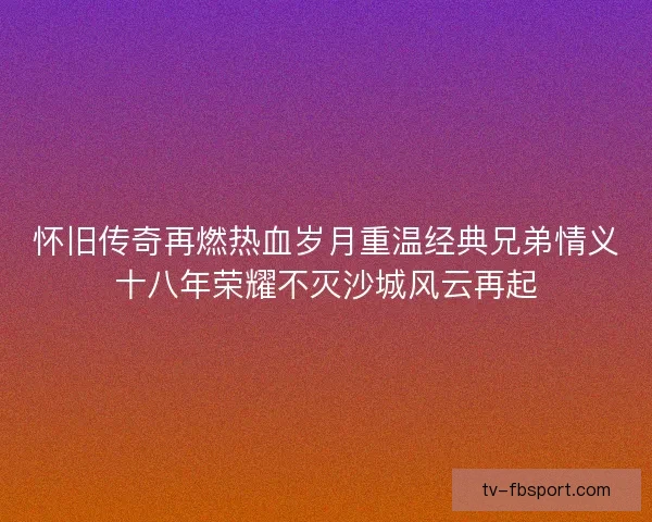 怀旧传奇再燃热血岁月重温经典兄弟情义十八年荣耀不灭沙城风云再起