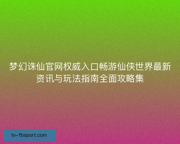 梦幻诛仙官网权威入口畅游仙侠世界最新资讯与玩法指南全面攻略集