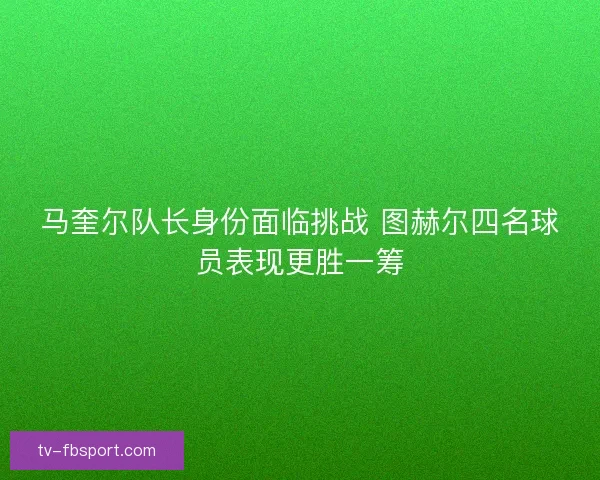 马奎尔队长身份面临挑战 图赫尔四名球员表现更胜一筹