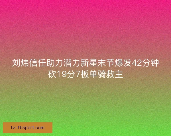 刘炜信任助力潜力新星末节爆发42分钟砍19分7板单骑救主 刘炜信任助力潜力新星末节爆发42分钟砍19分7板单骑救主