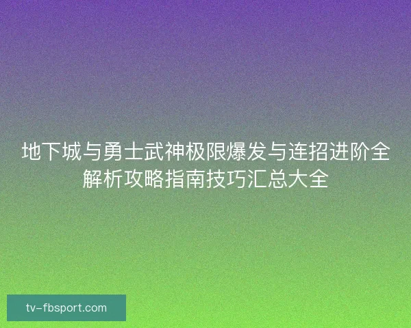 地下城与勇士武神极限爆发与连招进阶全解析攻略指南技巧汇总大全